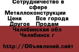 Сотрудничество в сфере Металлоконструкции  › Цена ­ 1 - Все города Другое » Продам   . Челябинская обл.,Челябинск г.